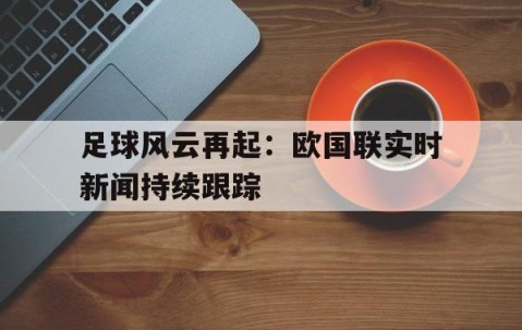 九游官网-关于足球风云再起：欧国联实时新闻持续跟踪的信息